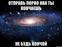 Отправь порно как ты кончаешь Не будь кончой