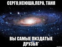 серго,ксюша,лера, таня вы самые пиздатые друзья*