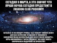 СЕГОДНЯ 9 МАРТА, А ЭТО ЗНАЧИТ ЧТО ЯРКАЯ НОЧКА СЕГОДНЯ ПРЕДСТОИТ В FASHION CLUB PODIUM!!! Начало в 19-00 концерт группы "Jazz Therapy" Живой звук!!! Для вас всяческие угощения от ЛЮБИМОГО ЗАВЕДЕНИЯ!!!Вход бесплатный для всех!!! ПОСЛЕ КОНЦЕРТА - НОЧЬ ИМЕНИННИКА И "БИТВА ДИДЖЕЕВ" ВАС ЖДЕТ МНОГО СЮРПРИЗОВ И ПОДАРКОВ!! НЕ ПРОПУСТИ!!!