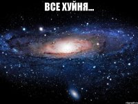 ВСЕ ХУЙНЯ... 