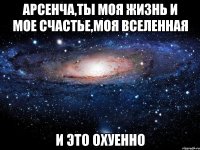 АРСЕНЧА,ТЫ МОЯ ЖИЗНЬ И МОЕ СЧАСТЬЕ,МОЯ ВСЕЛЕННАЯ И ЭТО ОХУЕННО