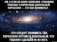 - Хм, а если на банке написано «Говядина тушеная» и наpисован довольный поpосенок — это как понимать? - - Это следует понимать так: поросенок потому и довольный, что тушенку сделали не из него.