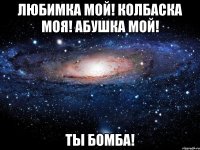 Любимка мой! Колбаска моя! Абушка мой! Ты бомба!