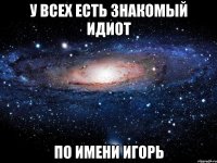 У всех есть знакомый идиот по имени игорь