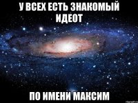 У всех есть знакомый идеот по имени Максим