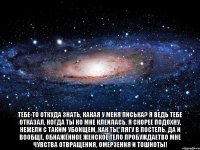  Тебе-то откуда знать, какая у меня писька? Я ведь тебе отказал, когда ты ко мне клеилась. Я скорее подохну, нежели с таким убоищем, как ты, лягу в постель. Да и вообще, обнажённое женское тело пробуждаетво мне чувства отвращения, омерзения и тошноты!