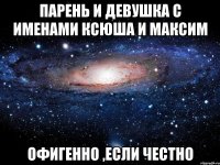 Парень и девушка с именами Ксюша и Максим Офигенно ,если честно