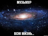 Музыку? Всю жизнь...