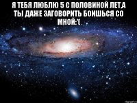 Я тебя люблю 5 с половиной лет,а ты даже заговорить боишься со мной:'( 