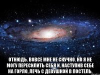  Отнюдь. Вовсе мне не скучно. Но я не могу пересилить себя и, наступив себе на горло, лечь с девушкой в постель.