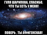 Гуля Шарипова, спасибо, что ты есть у меня! Поверь , ты афигенская!