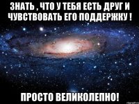 Знать , что у тебя есть друг и чувствовать его поддержку ! Просто великолепно!