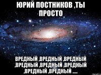 Юрий Постников ,ты просто вредный ,вредный ,вредный ,вредный ,вредный ,вредный ,вредный ,вредный .....