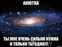 Анютка Ты мне очень сильно нужна и только ты одна!!!:*:*