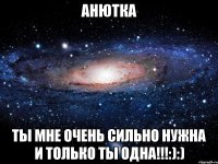 Анютка Ты мне очень сильно нужна и только ты одна!!!:):)