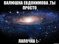 Валюшка Евдокимова ,ты просто лапочка !:-*