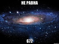 не равна 672