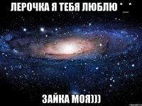 Лерочка я тебя люблю *_* Зайка моя)))