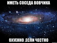 иметь соседа вовчика охуенно ,если честно