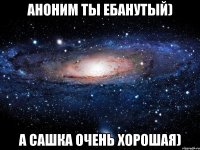 Аноним ты ебанутый) А Сашка очень Хорошая)