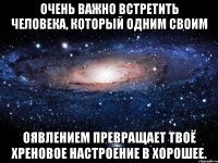 очень важно встретить человека, который одним своим оявлением превращает твоё хреновое настроение в хорошее.