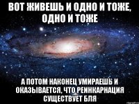 Вот живешь и одно и тоже, одно и тоже а потом наконец умираешь и оказывается, что реинкарнация существует бля