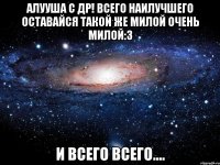 Алууша с др! Всего наилучшего оставайся такой же милой очень милой:3 И всего всего....