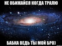 Не обижайся когда тралю бабка ведь ты мой бро)