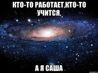 кто-то работает,кто-то учится, а я Саша