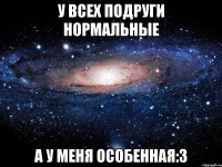 У всех подруги нормальные а у меня особенная:3