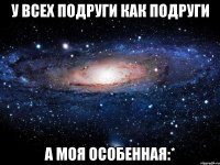 у всех подруги как подруги а моя особенная:*