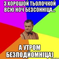 з хорошой тьолочкой всю ноч безсонніца... а утром безподйомніца)