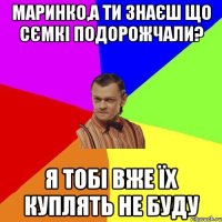 Маринко,а ти знаєш що сємкі подорожчали? я тобі вже їх куплять не буду