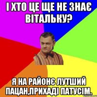 І хто це ще не знає Вітальку? Я на районє лутший пацан,прихаді патусім.