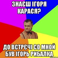 Знаєш Ігоря Карася? до встрєчі со мной був ігорь рибалка