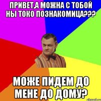 Привет,а можна с тобой ны токо познакомица??? Може пидем до мене до дому?