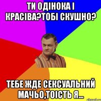 Ти одінока і красіва?Тобі скушно? Тебе жде СЕКСУАЛЬНИЙ МАЧЬО,тоість я...