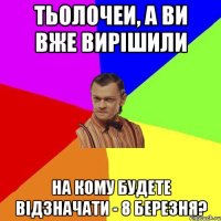 тьолочеи, А ВИ ВЖЕ ВИРІШИЛИ НА КОМУ БУДЕТЕ ВІДЗНАЧАТИ - 8 БЕРЕЗНЯ?