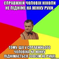 Справжній чоловік ніколи не підніме на жінку руки, тому, що у справжнього чоловіка на жінку піднімається зовсім не рука!