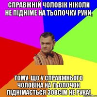 Справжній чоловік ніколи не підніме на тьолочку руки, тому, що у справжнього чоловіка на тьолочок піднімається зовсім не рука!