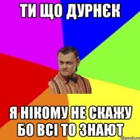 ти що дурнєк я нікому не скажу бо всі то знают