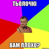 тьолочкі вам плохо?