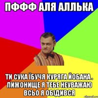 пффф аля аллька ти сука їбучя куряга йобана . пижонище я тебе неуважаю всьо я обідився