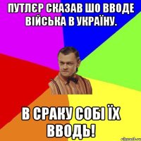 Путлєр сказав шо вводе війська в Україну. В сраку собі їх вводь!