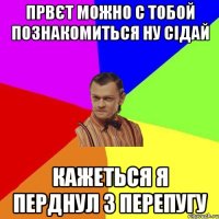 првєт можно с тобой познакомиться ну сідай кажеться я перднул з перепугу