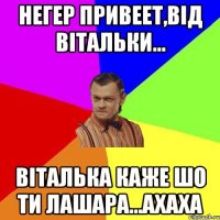 Негер привеет,від вітальки... віталька каже шо ти лашара...ахаха