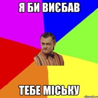 я би виєбав тебе МІСЬКУ