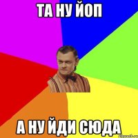 та ну йоп а ну йди сюда