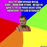 -Ось тут найгарніше місце.. -Клас....який пам*ятник. -Ви що не бачете тут 50 років назат було написано "Тут був Віталька" 