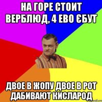 На горе стоит верблюд, 4 ево єбут Двое в жопу двое в рот дабивают кисларод